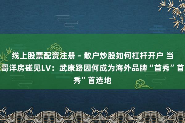 线上股票配资注册 - 散户炒股如何杠杆开户 当百大哥洋房碰见LV：武康路因何成为海外品牌“首秀”首选地