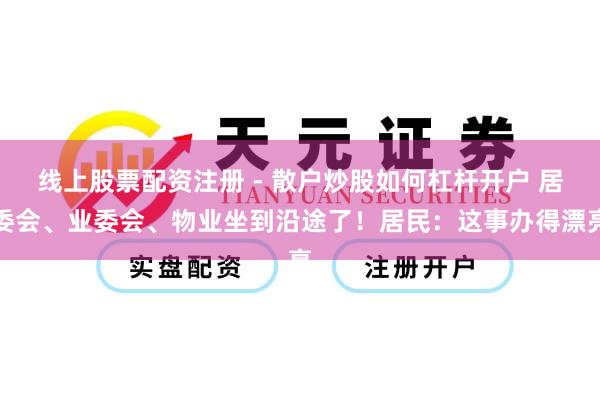 线上股票配资注册 - 散户炒股如何杠杆开户 居委会、业委会、物业坐到沿途了！居民：这事办得漂亮