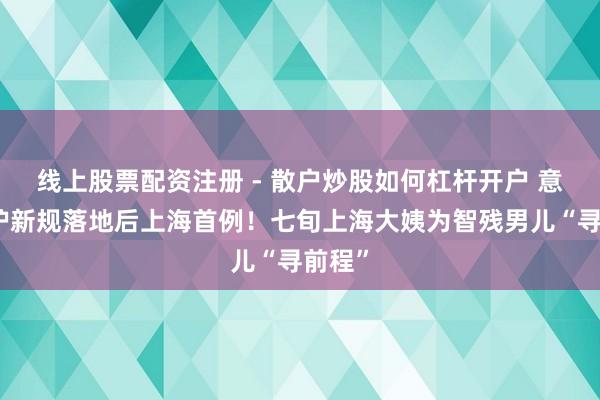 线上股票配资注册 - 散户炒股如何杠杆开户 意定监护新规落地后上海首例！七旬上海大姨为智残男儿“寻前程”