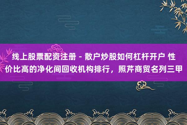 线上股票配资注册 - 散户炒股如何杠杆开户 性价比高的净化间回收机构排行，照芹商贸名列三甲
