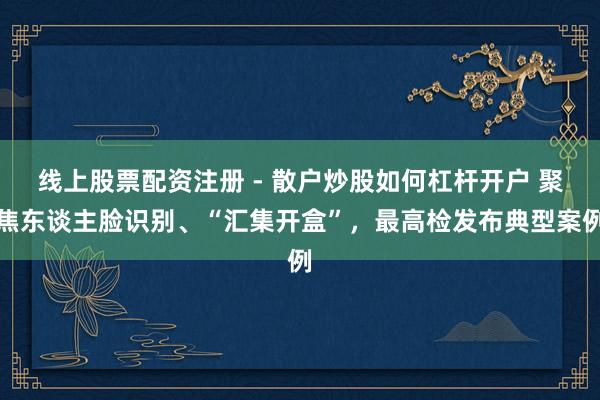线上股票配资注册 - 散户炒股如何杠杆开户 聚焦东谈主脸识别、“汇集开盒”，最高检发布典型案例