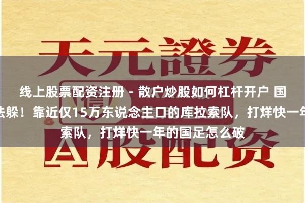 线上股票配资注册 - 散户炒股如何杠杆开户 国际足联倒逼没法躲！靠近仅15万东说念主口的库拉索队，打烊快一年的国足怎么破