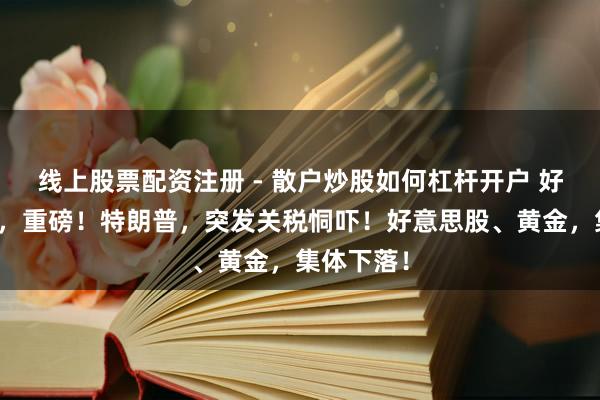 线上股票配资注册 - 散户炒股如何杠杆开户 好意思联储，重磅！特朗普，突发关税恫吓！好意思股、黄金，集体下落！