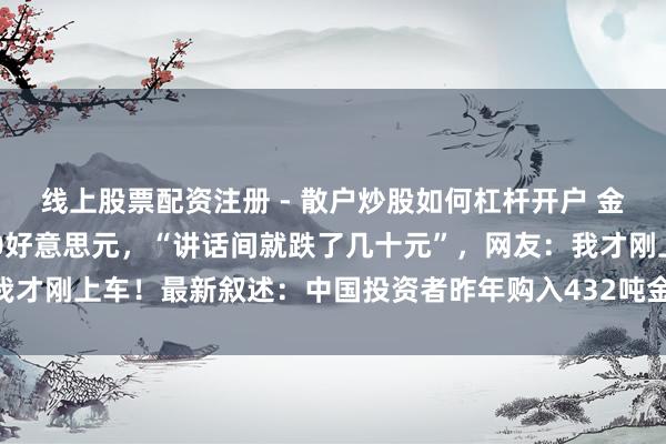 线上股票配资注册 - 散户炒股如何杠杆开户 金价跳水，一天暴跌超400好意思元，“讲话间就跌了几十元”，网友：我才刚上车！最新叙述：中国投资者昨年购入432吨金条金币，创历史记录