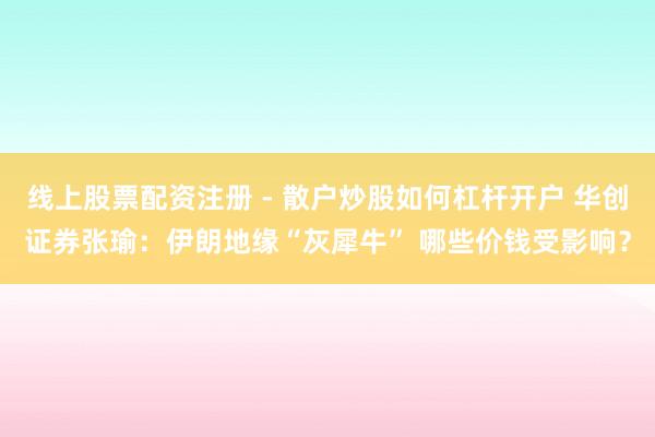线上股票配资注册 - 散户炒股如何杠杆开户 华创证券张瑜：伊朗地缘“灰犀牛” 哪些价钱受影响？
