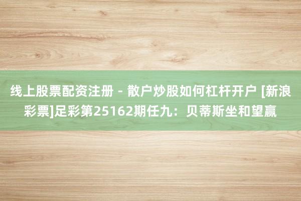 线上股票配资注册 - 散户炒股如何杠杆开户 [新浪彩票]足彩第25162期任九：贝蒂斯坐和望赢
