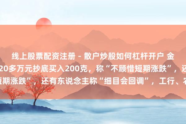 线上股票配资注册 - 散户炒股如何杠杆开户 金价大跳水后，男人斥资20多万元抄底买入200克，称“不顾惜短期涨跌”，还有东说念主称“细目会回调”，工行、农行、交行公告