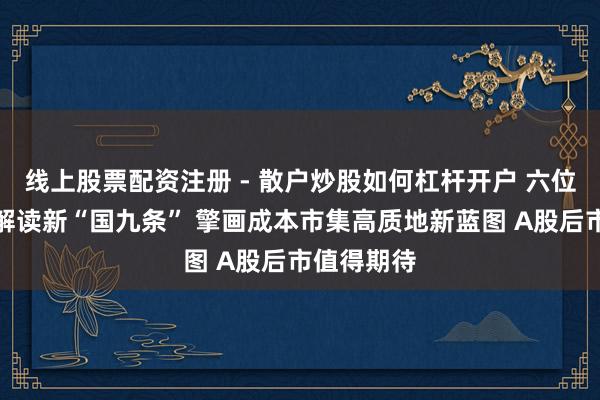 线上股票配资注册 - 散户炒股如何杠杆开户 六位券商首席解读新“国九条” 擎画成本市集高质地新蓝图 A股后市值得期待