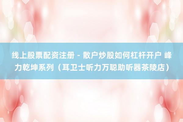 线上股票配资注册 - 散户炒股如何杠杆开户 峰力乾坤系列（耳卫士听力万聪助听器茶陵店）