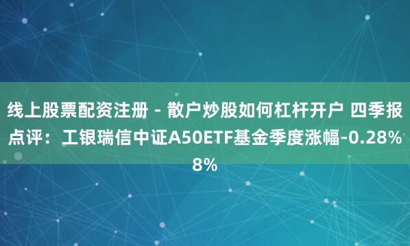线上股票配资注册 - 散户炒股如何杠杆开户 四季报点评：工银瑞信中证A50ETF基金季度涨幅-0.28%